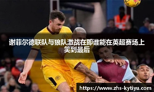 谢菲尔德联队与狼队激战在即谁能在英超赛场上笑到最后